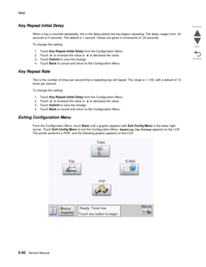 Page 4303-50Service Manual 7510
Go Back Previous
Next
Key Repeat Initial Delay
When a key is touched repeatedly, this is the delay before the key begins repeating. The delay ranges from .25 
seconds to 5 seconds. The default is 1 second. Values are given in increments of .25 seconds. 
To change this setting: 
1. Touch Key Repeat Initial Delay from the Configuration Menu.
2. Touch   to increase the value or   to decrease the value.
3. Touch Submit to save the change.
4. Touch Back to cancel and return to the...