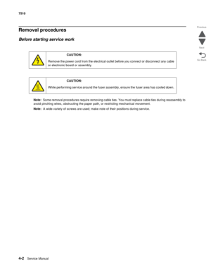 Page 4344-2Service Manual 7510 
Go Back Previous
Next
Removal procedures
Before starting service work
Note:  Some removal procedures require removing cable ties. You must replace cable ties during reassembly to 
avoid pinching wires, obstructing the paper path, or restricting mechanical movement.
Note:  A wide variety of screws are used; make note of their positions during service.
CAUTION:  
Remove the power cord from the electrical outlet before you connect or disconnect any cable 
or electronic board or...