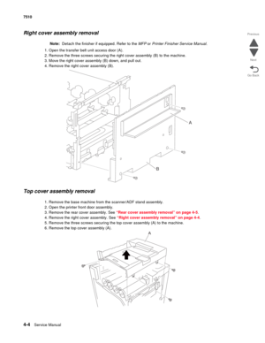 Page 4364-4Service Manual 7510 
Go Back Previous
Next
Right cover assembly removal 
Note:  Detach the finisher if equipped. Refer to the MFP or Printer Finisher Service Manual.
1. Open the transfer belt unit access door (A).
2. Remove the three screws securing the right cover assembly (B) to the machine.
3. Move the right cover assembly (B) down, and pull out.
4. Remove the right cover assembly (B).
Top cover assembly removal 
1. Remove the base machine from the scanner/ADF stand assembly.
2. Open the printer...