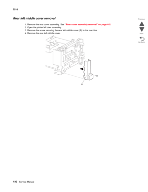 Page 4384-6Service Manual 7510 
Go Back Previous
Next
Rear left middle cover removal 
1. Remove the rear cover assembly. See “Rear cover assembly removal” on page 4-5.
2. Open the printer left door assembly.
3. Remove the screw securing the rear left middle cover (A) to the machine.
4. Remove the rear left middle cover. 
A 