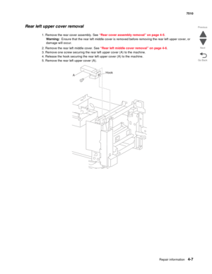 Page 439Repair information4-7
 7510
Go Back Previous
Next
Rear left upper cover removal 
1. Remove the rear cover assembly. See “Rear cover assembly removal” on page 4-5.
Warning:  Ensure that the rear left middle cover is removed before removing the rear left upper cover, or 
damage will occur.
2. Remove the rear left middle cover. See “Rear left middle cover removal” on page 4-6.
3. Remove one screw securing the rear left upper cover (A) to the machine.
4. Release the hook securing the rear left upper cover...