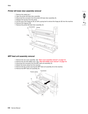 Page 4404-8Service Manual 7510 
Go Back Previous
Next
Printer left lower door assembly removal 
1. Remove the media tray 1.
2. Open the printer left lower door assembly.
3. Disconnect the connector from the printer left lower door assembly (A).
4. Release the harness from the clamp.
5. Pull the cap of the hinge pin (B) out with a prying tool to remove the hinge pin (B) from the machine.
6. Remove the hinge pin (B).
7. Remove the printer left lower door assembly (A).
MPF feed unit assembly removal 
1. Remove the...