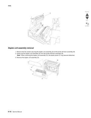 Page 4424-10Service Manual 7510 
Go Back Previous
Next
Duplex unit assembly removal 
1. Remove the two screws securing the duplex unit assembly (A) to the printer left door assembly (B).
2. Gently pull the duplex unit assembly (A) from the printer left door assembly (B).
Note:  When removing the duplex unit assembly (A), the plastic panel (C) may become detached.
3. Remove the duplex unit assembly (A). 
C
C
AB 