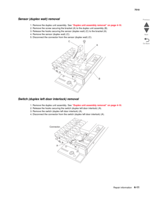 Page 443Repair information4-11
 7510
Go Back Previous
Next
Sensor (duplex wait) removal 
1. Remove the duplex unit assembly. See “Duplex unit assembly removal” on page 4-10.
2. Remove the screw securing the bracket (A) to the duplex unit assembly (B).
3. Release the hooks securing the sensor (duplex wait) (C) to the bracket (A).
4. Remove the sensor (duplex wait) (C).
5. Disconnect the connector from the sensor (duplex wait) (C).
Switch (duplex left door interlock) removal 
1. Remove the duplex unit assembly....