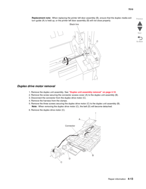 Page 445Repair information4-13
 7510
Go Back Previous
Next
Replacement note:  When replacing the printer left door assembly (B), ensure that the duplex media exit 
turn guide (A) is held up, or the printer left door assembly (B) will not close properly.
Duplex drive motor removal 
1. Remove the duplex unit assembly. See “Duplex unit assembly removal” on page 4-10.
2. Remove the screw securing the connector access cover (A) to the duplex unit assembly (B).
3. Disconnect the connector from the duplex drive motor...