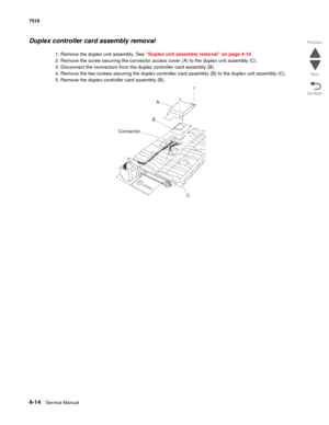 Page 4464-14Service Manual 7510 
Go Back Previous
Next
Duplex controller card assembly removal 
1. Remove the duplex unit assembly. See “Duplex unit assembly removal” on page 4-10.
2. Remove the screw securing the connector access cover (A) to the duplex unit assembly (C).
3. Disconnect the connectors from the duplex controller card assembly (B).
4. Remove the two screws securing the duplex controller card assembly (B) to the duplex unit assembly (C).
5. Remove the duplex controller card assembly (B).
Connector...