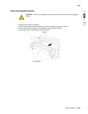 Page 447Repair information4-15
 7510
Go Back Previous
Next
Fuser unit assembly removal 
CAUTION:  The fuser unit assembly can be extremely hot, handle with care to avoid getting 
burned.
1. Open the printer left door assembly.
2. Loosen the two thumb screws to release the fuser unit assembly (A) from the machine.
3. Pull the two handles on the fuser unit assembly (A) away from the machine.
4. Remove the fuser unit assembly (A) from the machine.
Handles
Thumb ScrewsA 