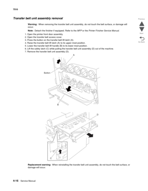 Page 4484-16Service Manual 7510 
Go Back Previous
Next
Transfer belt unit assembly removal 
Warning:  When removing the transfer belt unit assembly, do not touch the belt surface, or damage will 
occur.
Note:  Detach the finisher if equipped. Refer to the MFP or the Printer Finisher Service Manual. 
1. Open the printer front door assembly.
2. Open the transfer belt access cover.
3. Press the button on the transfer belt lift latch (A).
4. Raise the transfer belt lift latch (A) to its upper-most position.
5. Lower...