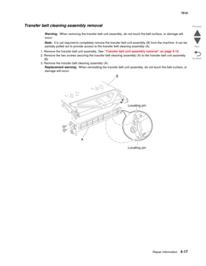 Page 449Repair information4-17
 7510
Go Back Previous
Next
Transfer belt cleaning assembly removal
Warning:  When removing the transfer belt unit assembly, do not touch the belt surface, or damage will 
occur.
Note:  It is not required to completely remove the transfer belt unit assembly (B) from the machine. It can be 
partially pulled out to provide access to the transfer belt cleaning assembly (A).
1. Remove the transfer belt unit assembly. See “Transfer belt unit assembly removal” on page 4-16.
2. Remove the...