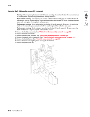 Page 4504-18Service Manual 7510 
Go Back Previous
Next
transfer belt lift handle assembly removal
Warning:  When replacing the transfer belt lift handle assembly, the two transfer belt lift mechanisms must 
be correctly timed or print quality problems and damage will occur.
Replacement warning:  After replacing the transfer belt lift handle assembly (B), the two transfer belt lift 
mechanisms must be correctly aligned or print quality problems and damage will occur. Once the alignment 
is correctly set, replace...