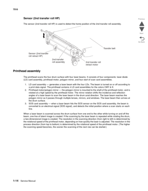 Page 461-14Service Manual 7510
Go Back Previous
Next
Sensor (2nd transfer roll HP)
The sensor (2nd transfer roll HP) is used to detect the home position of the 2nd transfer roll assembly.
Printhead assembly
The printhead scans the four drum surface with four laser beams. It consists of four components: laser diode 
(LD) card assembly, printhead motor, polygon mirror, and four start of scan card assemblies.
1. LD card assembly — generates a laser beam with the four LDs. The beam is turned on or off according to...