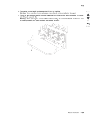 Page 453Repair information4-21
 7510
Go Back Previous
Next
14. Remove the transfer belt lift handle assembly (B) from the machine.
Warning:  When extending the two rack gears, ensure they do not become bent or damaged.
15. Ensure the two rack gears are fully extended toward the front of the machine before reinstalling the transfer 
belt lift handle assembly (B).
Warning:  When replacing the transfer belt lift handle assembly, the two transfer belt lift mechanisms must 
be correctly timed or print quality...