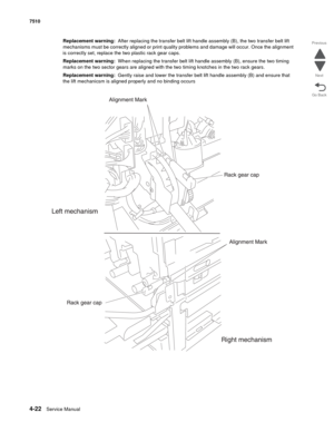 Page 4544-22Service Manual 7510 
Go Back Previous
Next
Replacement warning:  After replacing the transfer belt lift handle assembly (B), the two transfer belt lift 
mechanisms must be correctly aligned or print quality problems and damage will occur. Once the alignment 
is correctly set, replace the two plastic rack gear caps. 
Replacement warning:  When replacing the transfer belt lift handle assembly (B), ensure the two timing 
marks on the two sector gears are aligned with the two timing knotches in the two...