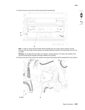 Page 457Repair information4-25
 7510
Go Back Previous
Next
21. Remove the two screws from the left transfer belt lift assembly (B).
Note:  In order to remove the left transfer belt lift assembly (B), two E-clips and two washers must be 
removed. The two E-clips and two washers are located inside the machine in the area where the K PC unit 
is located.
Warning:  Do not loose the two E-clips, four washers, and two bearings. The need to be installed on the 
new left transfer belt lift assembly (B) being installed...