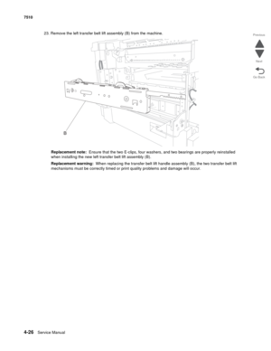 Page 4584-26Service Manual 7510 
Go Back Previous
Next
23. Remove the left transfer belt lift assembly (B) from the machine.
Replacement note:  Ensure that the two E-clips, four washers, and two bearings are properly reinstalled 
when installing the new left transfer belt lift assembly (B).
Replacement warning:  When replacing the transfer belt lift handle assembly (B), the two transfer belt lift 
mechanisms must be correctly timed or print quality problems and damage will occur. 