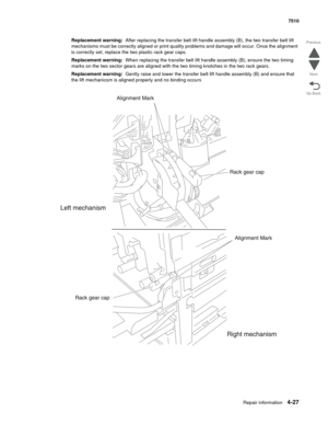 Page 459Repair information4-27
 7510
Go Back Previous
Next
Replacement warning:  After replacing the transfer belt lift handle assembly (B), the two transfer belt lift 
mechanisms must be correctly aligned or print quality problems and damage will occur. Once the alignment 
is correctly set, replace the two plastic rack gear caps. 
Replacement warning:  When replacing the transfer belt lift handle assembly (B), ensure the two timing 
marks on the two sector gears are aligned with the two timing knotches in the...