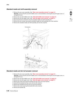 Page 4604-28Service Manual 7510 
Go Back Previous
Next
Standard media exit shift assembly removal 
1. Remove the rear cover assembly. See “Rear cover assembly removal” on page 4-5.
Warning:  Ensure that the rear left middle cover is removed before removing the rear left upper cover, or 
damage will occur.
2. Remove the rear left middle cover. See “Rear left middle cover removal” on page 4-6.
3. Remove the rear left upper cover. See “Rear left upper cover removal” on page 4-7.
4. Disconnect the two connectors...