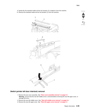 Page 461Repair information4-29
 7510
Go Back Previous
Next
9. Gently flex the standard media exit bin full actuator (C) to detach it from the machine.
10. Remove the standard media exit bin full actuator (C) from the machine. 
Switch (printer left door interlock) removal 
1. Remove the rear cover assembly. See “Rear cover assembly removal” on page 4-5.
Warning:  Ensure that the rear left middle cover is removed before removing the rear left upper cover, or 
damage will occur.
2. Remove the rear left middle...