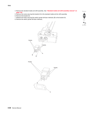 Page 4624-30Service Manual 7510 
Go Back Previous
Next
4. Remove the standard media exit shift assembly. See “Standard media exit shift assembly removal” on 
page 4-28.
5. Remove the screw securing the bracket (A) to the standard media exit bin shift assembly.
6. Remove the bracket (A).
7. Release the hooks securing the switch (printer left door interlock) (B) to the bracket (A).
8. Remove the switch (printer left door interlock).
Hooks
A
B
Hooks
Hooks
A B
Hooks 