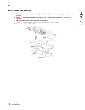 Page 4664-34Service Manual 7510 
Go Back Previous
Next
Sensor (media level) removal
1. Remove the printer left lower door assembly. See “Printer left lower door assembly removal” on 
page 4-8.
2. Remove the appropriate media feed unit assembly. See “Media feed unit assembly 1 removal” on 
page 4-31.
3. Disconnect the connector from the sensor (media level) (A). 
4. Release the hooks securing the sensor (media level) (A) to the media feed unit. 
5. Remove the sensor (media level) (A). 
Front
Harness
Hooks
Lower...