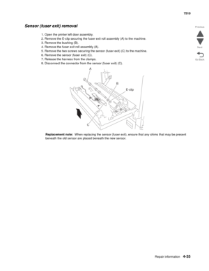 Page 467Repair information4-35
 7510
Go Back Previous
Next
Sensor (fuser exit) removal 
1. Open the printer left door assembly.
2. Remove the E-clip securing the fuser exit roll assembly (A) to the machine.
3. Remove the bushing (B).
4. Remove the fuser exit roll assembly (A).
5. Remove the two screws securing the sensor (fuser exit) (C) to the machine.
6. Remove the sensor (fuser exit) (C).
7. Release the harness from the clamps.
8. Disconnect the connector from the sensor (fuser exit) (C).
Replacement note:...