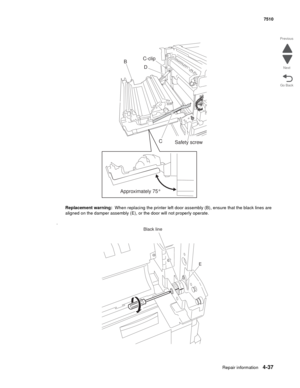 Page 469Repair information4-37
 7510
Go Back Previous
Next
Replacement warning:  When replacing the printer left door assembly (B), ensure that the black lines are 
aligned on the damper assembly (E), or the door will not properly operate.
.
BC-clip
D
C
Safety screw
Approximately 75°
E Black line 