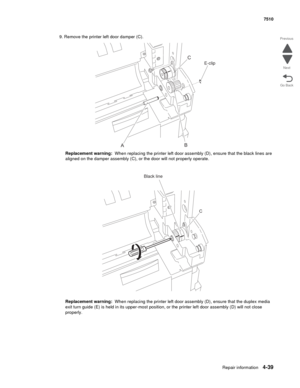 Page 471Repair information4-39
 7510
Go Back Previous
Next
9. Remove the printer left door damper (C).
Replacement warning:  When replacing the printer left door assembly (D), ensure that the black lines are 
aligned on the damper assembly (C), or the door will not properly operate.
Replacement warning:  When replacing the printer left door assembly (D), ensure that the duplex media 
exit turn guide (E) is held in its upper-most position, or the printer left door assembly (D) will not close 
properly. 
ABC...