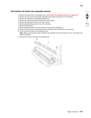 Page 473Repair information4-41
 7510
Go Back Previous
Next
2nd transfer roll retract cam assembly removal 
1. Remove the 2nd transfer roll assembly. See “2nd transfer roll assembly removal” on page 4-45.
2. Remove the two screws securing the registration pinch guide assembly (A) to the machine. 
3. Remove the registration pinch guide assembly (A).
4. Remove the screw securing the bracket (B) to the machine.
5. Slide the bracket (B) to remove it from the machine.
6. Move the bracket (B) toward the front of the...