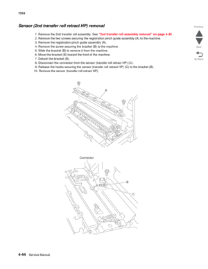 Page 4764-44Service Manual 7510 
Go Back Previous
Next
Sensor (2nd transfer roll retract HP) removal 
1. Remove the 2nd transfer roll assembly. See “2nd transfer roll assembly removal” on page 4-45.
2. Remove the two screws securing the registration pinch guide assembly (A) to the machine. 
3. Remove the registration pinch guide assembly (A).
4. Remove the screw securing the bracket (B) to the machine.
5. Slide the bracket (B) to remove it from the machine.
6. Move the bracket (B) toward the front of the...