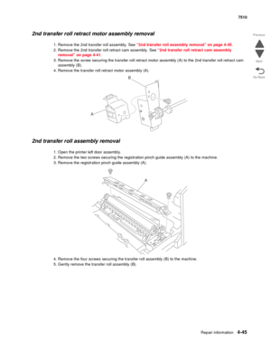 Page 477Repair information4-45
 7510
Go Back Previous
Next
2nd transfer roll retract motor assembly removal 
1. Remove the 2nd transfer roll assembly. See “2nd transfer roll assembly removal” on page 4-45.
2. Remove the 2nd transfer roll retract cam assembly. See “2nd transfer roll retract cam assembly 
removal” on page 4-41.
3. Remove the screw securing the transfer roll retract motor assembly (A) to the 2nd transfer roll retract cam 
assembly (B).
4. Remove the transfer roll retract motor assembly (A).
2nd...