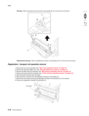 Page 4784-46Service Manual 7510 
Go Back Previous
Next
Warning:  When removing the main transfer roll assembly (B), do not touch the roll surface.
Replacement warning:  When reinstalling the transfer roll assembly (B), do not touch the roll surface.
Registration / transport roll assembly removal 
1. Remove the rear cover assembly. See “Rear cover assembly removal” on page 4-5.
2. Remove the rear left middle cover. See “Rear left middle cover removal” on page 4-6.
3. Remove the MPF feed unit assembly. See “MPF...