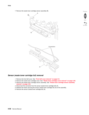 Page 4824-50Service Manual 7510 
Go Back Previous
Next
7. Remove the waste toner cartridge sensor assembly (B).
Sensor (waste toner cartridge full) removal 
1. Remove the front left cover. See “Front left cover removal” on page 4-9.
2. Remove the waste toner cartridge cover. See “Waste toner cartridge cover removal” on page 4-49.
3. Remove the waste toner cartridge sensor assembly. See “Waste toner cartridge sensor assembly 
removal” on page 4-49.
4. Disconnect the connector from the sensor (waste toner...