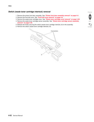 Page 4844-52Service Manual 7510 
Go Back Previous
Next
Switch (waste toner cartridge interlock) removal 
1. Remove the printer front door assembly. See “Printer front door assembly removal” on page 4-3.
2. Remove the front left cover. See “Front left cover removal” on page 4-9.
3. Remove the waste toner cartridge cover. See “Waste toner cartridge cover removal” on page 4-49.
4. Remove the waste toner cartridge sensor assembly. See “Waste toner cartridge sensor assembly 
removal” on page 4-49.
5. Release the...