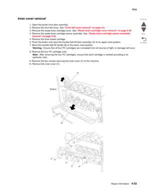 Page 485Repair information4-53
 7510
Go Back Previous
Next
Inner cover removal 
1. Open the printer front door assembly.
2. Remove the front left cover. See “Front left cover removal” on page 4-9.
3. Remove the waste toner cartridge cover. See “Waste toner cartridge cover removal” on page 4-49.
4. Remove the waste toner cartridge sensor assembly. See “Waste toner cartridge sensor assembly 
removal” on page 4-49.
5. Remove the toner waste cartridge.
6. Press the button and raise the transfer belt lift latch...