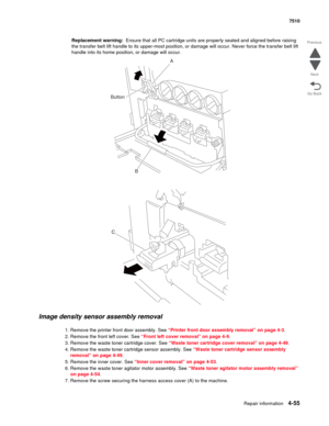 Page 487Repair information4-55
 7510
Go Back Previous
Next
Replacement warning:  Ensure that all PC cartridge units are properly seated and aligned before raising 
the transfer belt lift handle to its upper-most position, or damage will occur. Never force the transfer belt lift 
handle into its home position, or damage will occur.
Image density sensor assembly removal 
1. Remove the printer front door assembly. See “Printer front door assembly removal” on page 4-3.
2. Remove the front left cover. See “Front left...