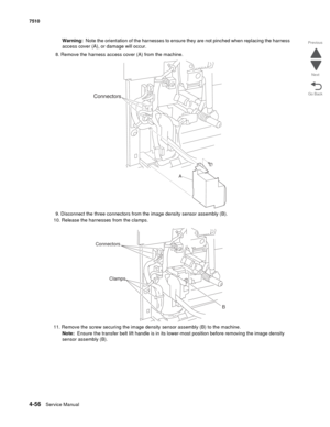 Page 4884-56Service Manual 7510 
Go Back Previous
Next
Warning:  Note the orientation of the harnesses to ensure they are not pinched when replacing the harness 
access cover (A), or damage will occur.
8. Remove the harness access cover (A) from the machine.
9. Disconnect the three connectors from the image density sensor assembly (B).
10. Release the harnesses from the clamps.
11. Remove the screw securing the image density sensor assembly (B) to the machine.
Note:  Ensure the transfer belt lift handle is in...