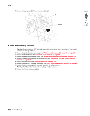 Page 4904-58Service Manual 7510 
Go Back Previous
Next
7. Remove the appropriate CMY toner add assemblies (A).
K toner add assembly removal 
Warning:  Ensure the three CMY toner add assemblies are removed before removing the K toner add 
assembly, or damage will occur.
1. Remove the printer front door assembly. See “Printer front door assembly removal” on page 4-3.
2. Remove the front left cover. See “Front left cover removal” on page 4-9.
3. Remove the waste toner cartridge cover. See “Waste toner cartridge...
