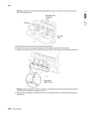 Page 4924-60Service Manual 7510 
Go Back Previous
Next
Warning:  Use extreme caution when disconnecting the next seven connectors from the upper harness 
strip, or damage will occur.
9. Disconnect the seven connectors from the upper harness strip.
10. Remove the six screws securing the developer interlock plate assembly (A) to the machine.
11. Remove the purple harness from the large black plastic clamp on the developer interlock plate assembly (A)
Warning:  Note the orientation of the four developer unit...