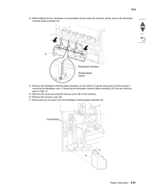 Page 493Repair information4-61
 7510
Go Back Previous
Next
13. While holding the four developer unit assemblies firmly inside the machine, gently remove the developer 
interlock plate assembly (A).
14. Remove the developer interlock plate assembly (A) and allow it to gently hang down by the harness if 
removing the developer units. If removing the developer interlock plate assembly (A) from the machine, 
goes to step 15.
15. Remove the screw securing the harness cover (B) to the machine.
16. Remove the harness...