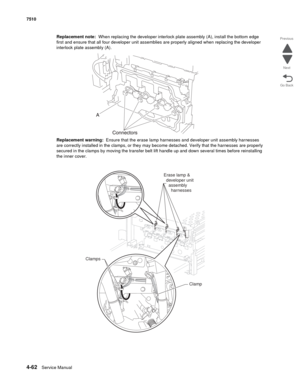 Page 4944-62Service Manual 7510 
Go Back Previous
Next
Replacement note:  When replacing the developer interlock plate assembly (A), install the bottom edge 
first and ensure that all four developer unit assemblies are properly aligned when replacing the developer 
interlock plate assembly (A).
Replacement warning:  Ensure that the erase lamp harnesses and developer unit assembly harnesses 
are correctly installed in the clamps, or they may become detached. Verify that the harnesses are properly 
secured in the...