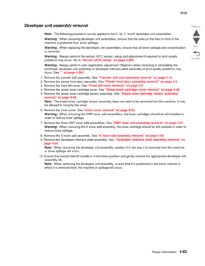 Page 495Repair information4-63
 7510
Go Back Previous
Next
Developer unit assembly removal 
Note:  The following procedure can be applied to the C, M, Y, and K developer unit assemblies.
Warning:  When removing developer unit assemblies, ensure that the area on the floor in front of the 
machine is protected from toner spillage.
Warning:  When replacing the developer unit assemblies, ensure that all toner spillage and contamination 
is removed.
Warning:  Always perform the sensor (ATC sensor) setup and...