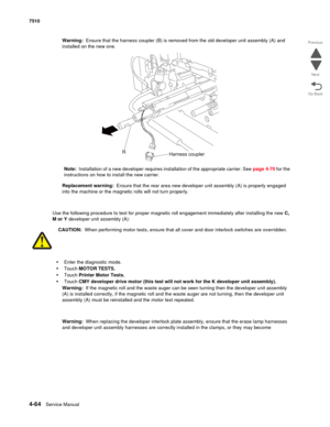 Page 4964-64Service Manual 7510 
Go Back Previous
Next
Warning:  Ensure that the harness coupler (B) is removed from the old developer unit assembly (A) and 
installed on the new one.
Note:  Installation of a new developer requires installation of the appropriate carrier. See page 4-70 for the 
instructions on how to install the new carrier.
Replacement warning:  Ensure that the rear area new developer unit assembly (A) is properly engaged 
into the machine or the magnetic rolls will not turn properly.
Use the...