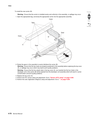 Page 5024-70Service Manual 7510 
Go Back Previous
Next
To install the new carrier (B):
Warning:  Ensure that the carrier is installed evenly and uniformly in the assembly, or spillage may occur.
1. Open the appropriate bag, and dump the appropriate carrier into the appropriate assembly.
2. Rotate the gears in the assembly to evenly distribute the carrier (B).
Warning:  Ensure that the two seals are properly positioned in the assembly before replacing the top cover 
(A), or spillage may occur which may lead to...