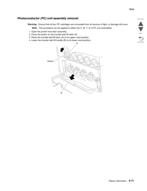 Page 503Repair information4-71
 7510
Go Back Previous
Next
Photoconductor (PC) unit assembly removal
Warning:  Ensure that all four PC cartridges are concealed from all sources of light, or damage will occur.
Note:  This procedure can be applied to either the C, M, Y, or K PC unit assemblies.
1. Open the printer front door assembly.
2. Press the button on the transfer belt lift latch (A).
3. Raise the transfer belt lift latch (A) to its upper-most position.
4. Lower the transfer belt lift handle (B) to its...