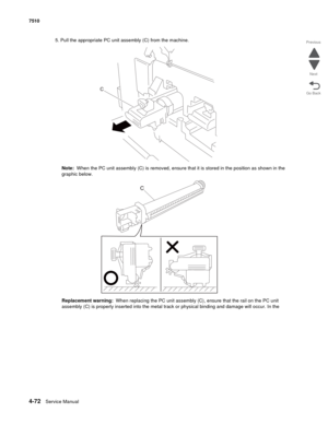 Page 5044-72Service Manual 7510 
Go Back Previous
Next
5. Pull the appropriate PC unit assembly (C) from the machine.
Note:  When the PC unit assembly (C) is removed, ensure that it is stored in the position as shown in the 
graphic below.
Replacement warning:  When replacing the PC unit assembly (C), ensure that the rail on the PC unit 
assembly (C) is properly inserted into the metal track or physical binding and damage will occur. In the  