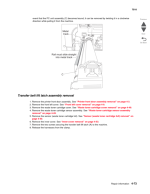 Page 505Repair information4-73
 7510
Go Back Previous
Next
event that the PC unit assembly (C) becomes bound, it can be removed by twisting it in a clockwise 
direction while pulling it from the machine. 
Transfer belt lift latch assembly removal 
1. Remove the printer front door assembly. See “Printer front door assembly removal” on page 4-3.
2. Remove the front left cover. See “Front left cover removal” on page 4-9.
3. Remove the waste toner cartridge cover. See “Waste toner cartridge cover removal” on page...