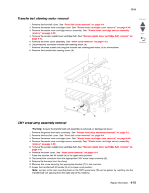 Page 507Repair information4-75
 7510
Go Back Previous
Next
Transfer belt steering motor removal 
1. Remove the front left cover. See “Front left cover removal” on page 4-9.
2. Remove the waste toner cartridge cover. See “Waste toner cartridge cover removal” on page 4-49.
3. Remove the waste toner cartridge sensor assembly. See “Waste toner cartridge sensor assembly 
removal” on page 4-49.
4. Remove the sensor (waste toner cartridge full). See “Sensor (waste toner cartridge full) removal” on 
page 4-50.
5. Remove...