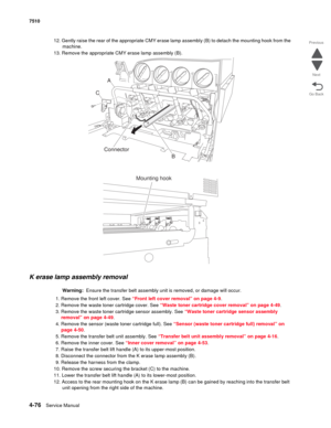 Page 5084-76Service Manual 7510 
Go Back Previous
Next
12. Gently raise the rear of the appropriate CMY erase lamp assembly (B) to detach the mounting hook from the 
machine.
13. Remove the appropriate CMY erase lamp assembly (B).
K erase lamp assembly removal 
Warning:  Ensure the transfer belt assembly unit is removed, or damage will occur.
1. Remove the front left cover. See “Front left cover removal” on page 4-9.
2. Remove the waste toner cartridge cover. See “Waste toner cartridge cover removal” on page...