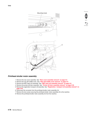 Page 5104-78Service Manual 7510 
Go Back Previous
Next
Printhead shutter motor assembly 
1. Remove the rear cover assembly. See “Rear cover assembly removal” on page 4-5.
2. Remove the rear left middle cover. See “Rear left middle cover removal” on page 4-6.
3. Remove the MPF feed unit assembly. See “MPF feed unit assembly removal” on page 4-8.
4. Remove the printer left door assembly. See “Printer left door assembly removal” on page 4-36.
5. Remove the registration transport roll assembly. See “Registration /...