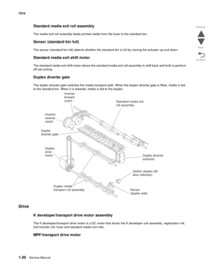 Page 521-20Service Manual 7510
Go Back Previous
Next
Standard media exit roll assembly 
The media exit roll assembly feeds printed media from the fuser to the standard bin.
Sensor (standard bin full)
The sensor (standard bin full) detects whether the standard bin is full by moving the actuator up and down.
Standard media exit shift motor
The standard media exit shift motor allows the standard media exit roll assembly to shift back and forth to perform 
off-set sorting.
Duplex diverter gate
The duplex diverter...